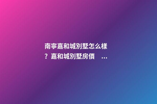 南寧嘉和城別墅怎么樣？嘉和城別墅房價、戶型圖、周邊配套樓盤分析